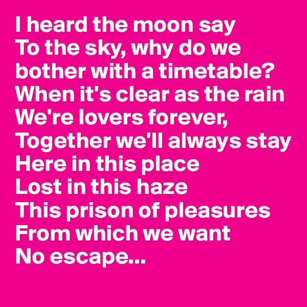 I heard the moon say 
To the sky, why do we bother with a timetable?
When it's clear as the rain 
We're lovers forever,
Together we'll always stay
Here in this place
Lost in this haze
This prison of pleasures
From which we want
No escape...