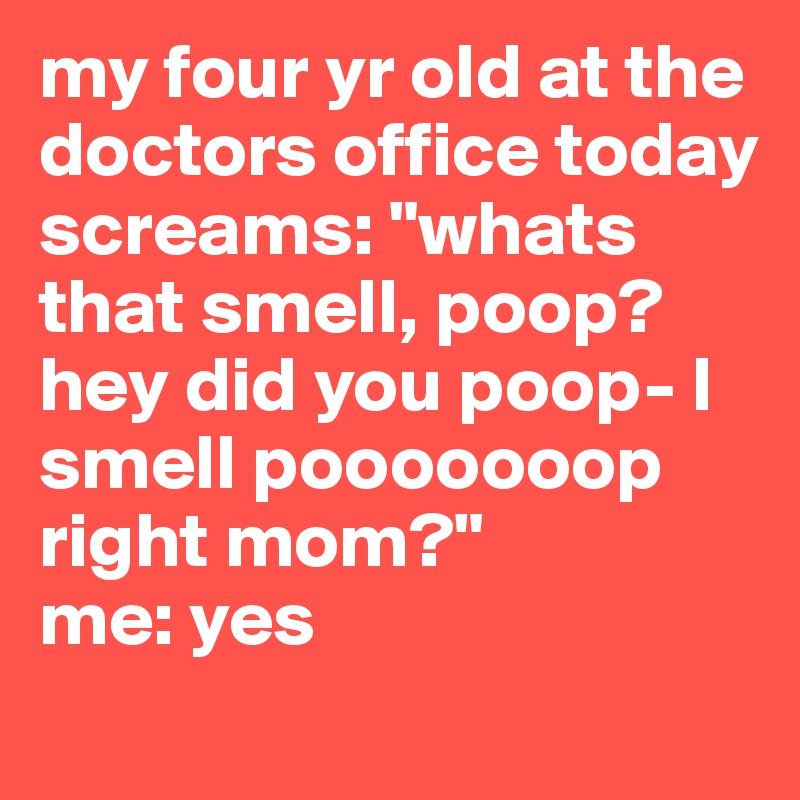 my four yr old at the doctors office today screams: "whats that smell, poop? hey did you poop- I smell pooooooop right mom?"
me: yes

