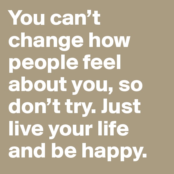 You can’t change how people feel about you, so don’t try. Just live your life and be happy.