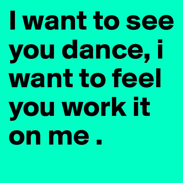 I want to see you dance, i want to feel you work it on me .