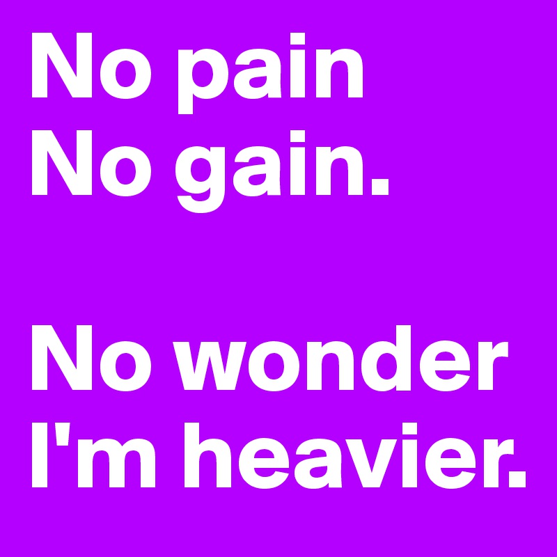 No pain
No gain. 

No wonder I'm heavier. 