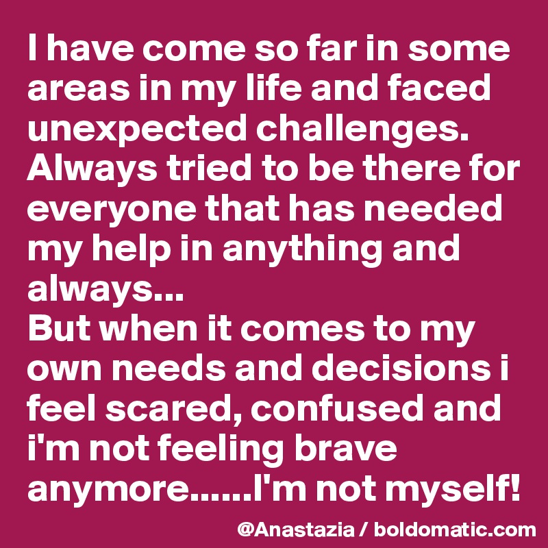 I have come so far in some areas in my life and faced unexpected challenges. Always tried to be there for everyone that has needed my help in anything and always...
But when it comes to my own needs and decisions i feel scared, confused and i'm not feeling brave anymore......I'm not myself!