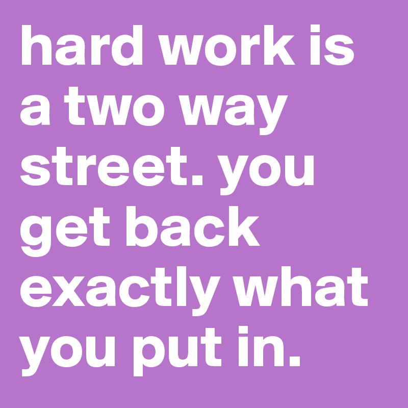 hard work is a two way street. you get back exactly what you put in.