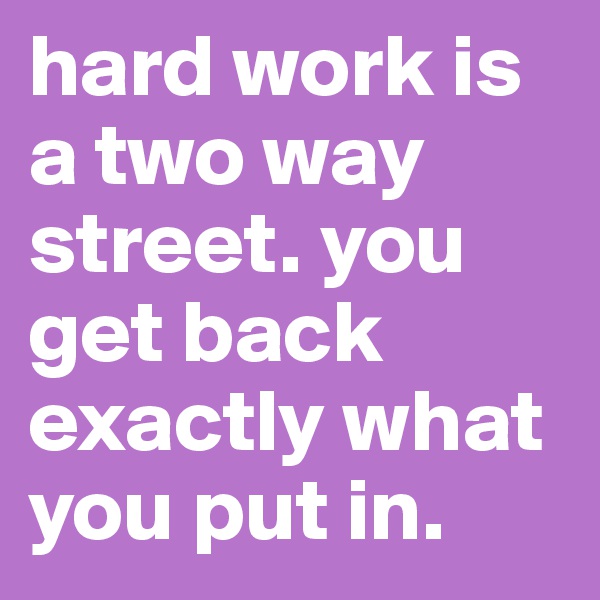 hard work is a two way street. you get back exactly what you put in.