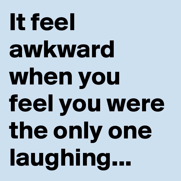 It feel awkward when you feel you were the only one laughing...