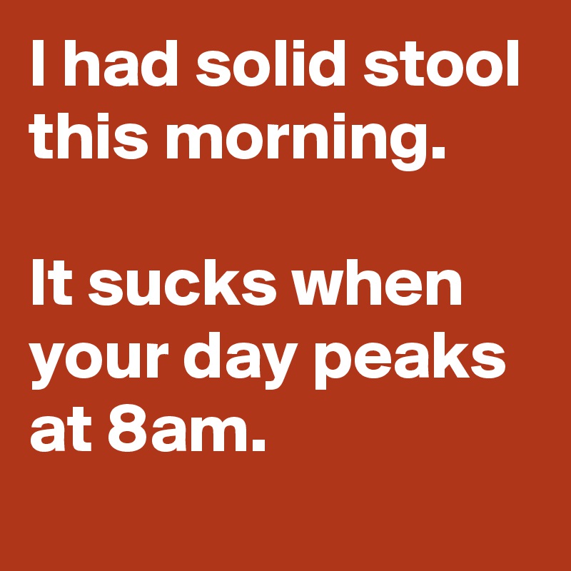 I had solid stool this morning. 

It sucks when your day peaks at 8am.