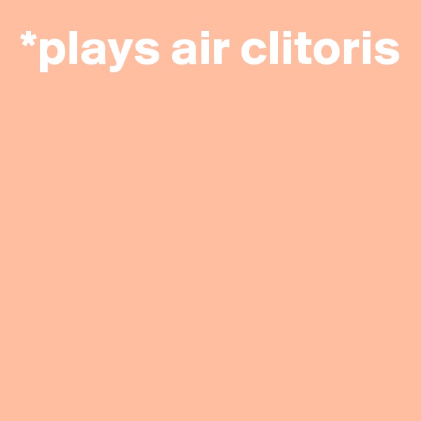 *plays air clitoris





