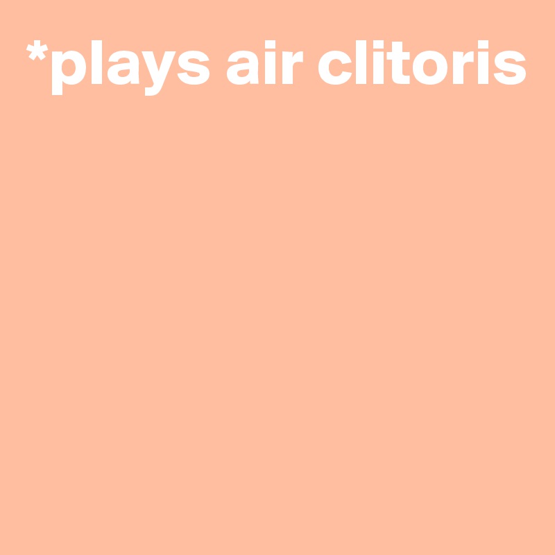 *plays air clitoris





