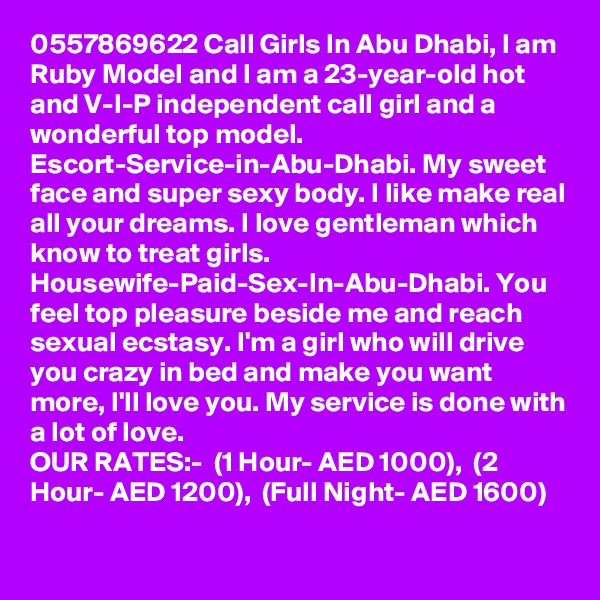 0557869622 Call Girls In Abu Dhabi, I am Ruby Model and I am a 23-year-old hot and V-I-P independent call girl and a wonderful top model. Escort-Service-in-Abu-Dhabi. My sweet face and super sexy body. I like make real all your dreams. I love gentleman which know to treat girls. Housewife-Paid-Sex-In-Abu-Dhabi. You feel top pleasure beside me and reach sexual ecstasy. I'm a girl who will drive you crazy in bed and make you want more, I'll love you. My service is done with a lot of love.
OUR RATES:-  (1 Hour- AED 1000),  (2 Hour- AED 1200),  (Full Night- AED 1600) 

