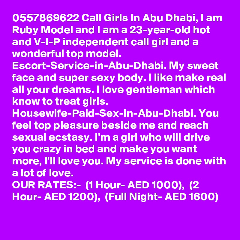 0557869622 Call Girls In Abu Dhabi, I am Ruby Model and I am a 23-year-old hot and V-I-P independent call girl and a wonderful top model. Escort-Service-in-Abu-Dhabi. My sweet face and super sexy body. I like make real all your dreams. I love gentleman which know to treat girls. Housewife-Paid-Sex-In-Abu-Dhabi. You feel top pleasure beside me and reach sexual ecstasy. I'm a girl who will drive you crazy in bed and make you want more, I'll love you. My service is done with a lot of love.
OUR RATES:-  (1 Hour- AED 1000),  (2 Hour- AED 1200),  (Full Night- AED 1600) 
