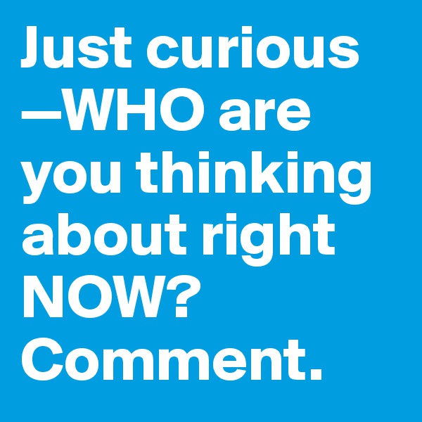 Just curious—WHO are you thinking about right NOW?
Comment.