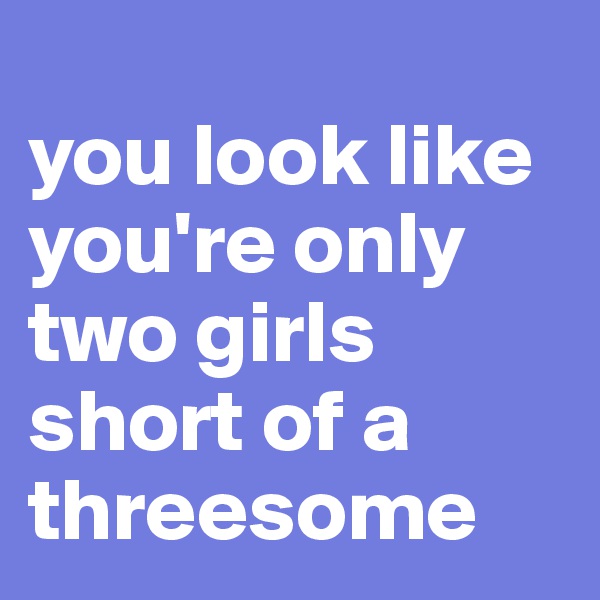 
you look like you're only two girls short of a threesome