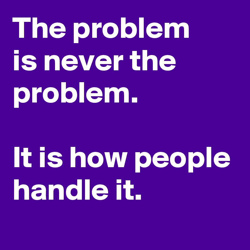 The problem 
is never the problem.

It is how people handle it.