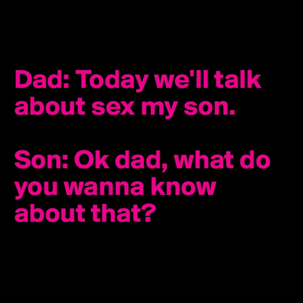 

Dad: Today we'll talk about sex my son.

Son: Ok dad, what do you wanna know about that?

