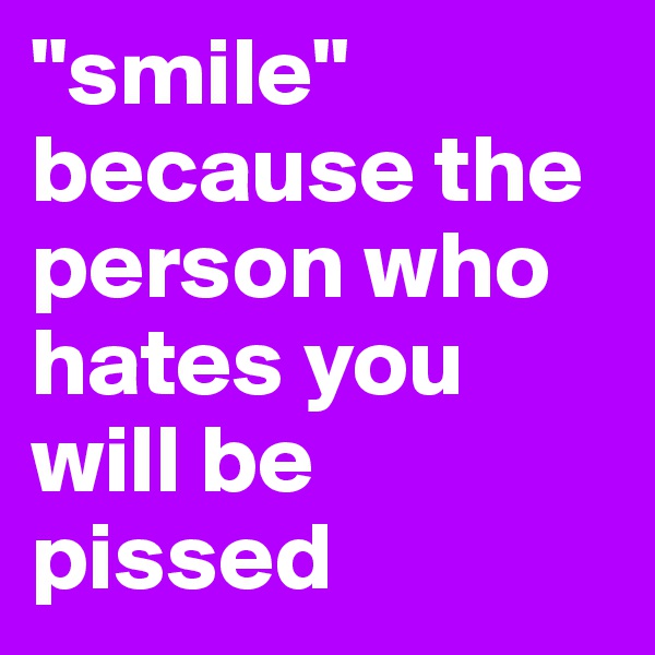 "smile" because the person who hates you will be pissed