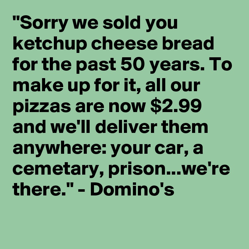"Sorry we sold you ketchup cheese bread for the past 50 years. To make up for it, all our pizzas are now $2.99 and we'll deliver them anywhere: your car, a cemetary, prison...we're there." - Domino's