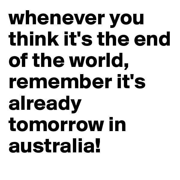 whenever you think it's the end of the world, remember it's already tomorrow in australia!