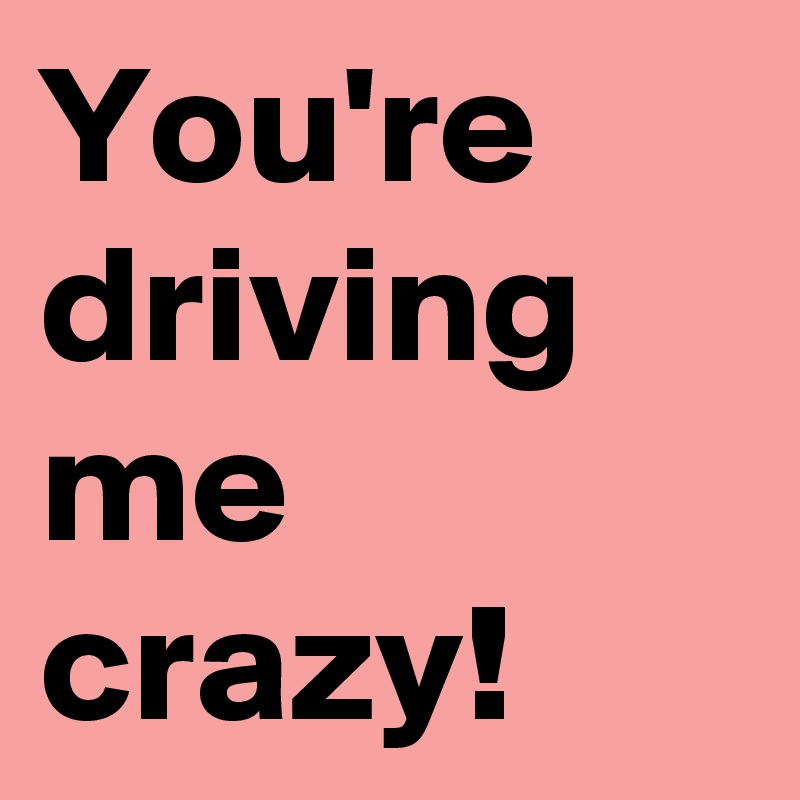 You Re Driving Me Crazy Post By Jmelrisa312425 On Boldomatic