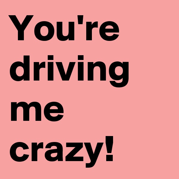 You're driving me crazy!