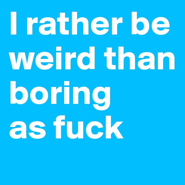I rather be weird than boring 
as fuck