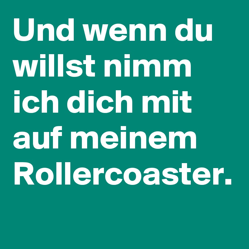 Und wenn du willst nimm ich dich mit auf meinem Rollercoaster.