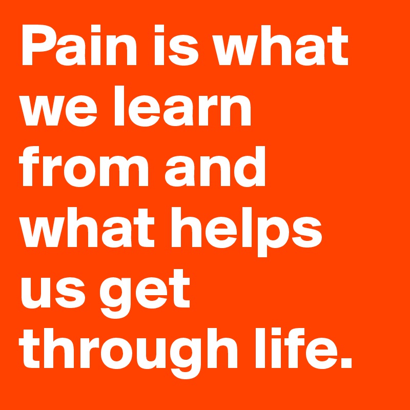 Pain is what we learn from and what helps us get through life.