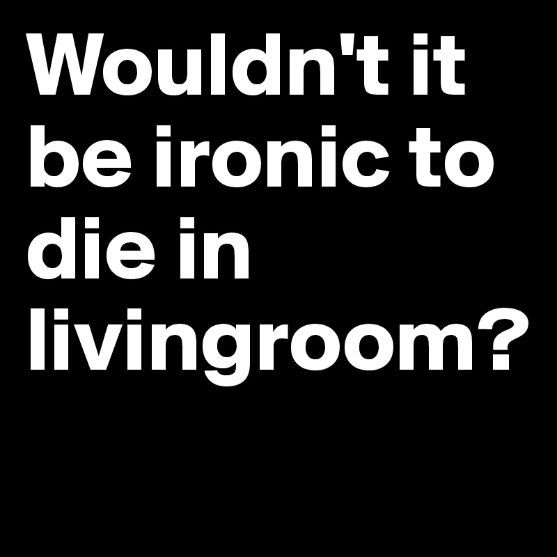 Wouldn't it be ironic to die in livingroom?
