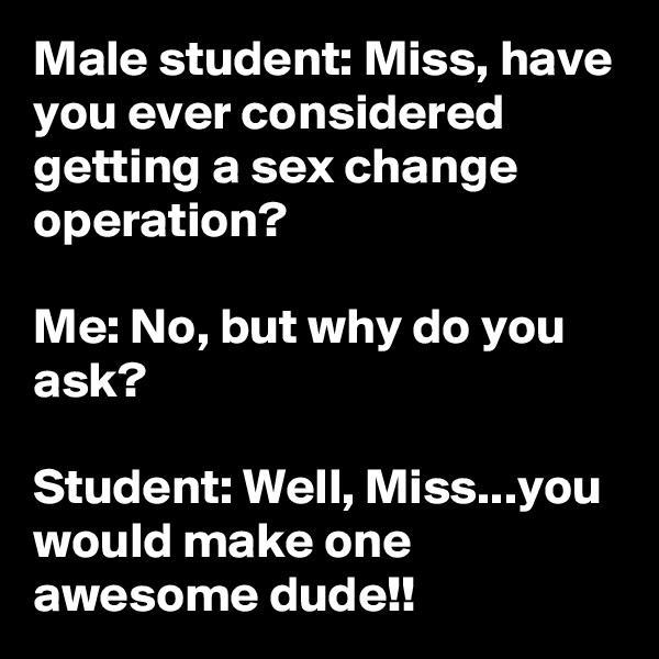 Male student: Miss, have you ever considered getting a sex change operation?

Me: No, but why do you ask?

Student: Well, Miss...you would make one awesome dude!!