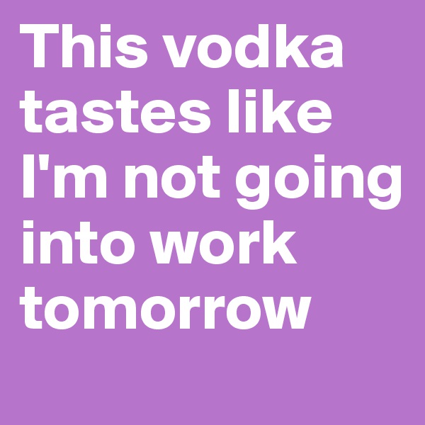This vodka tastes like I'm not going into work tomorrow