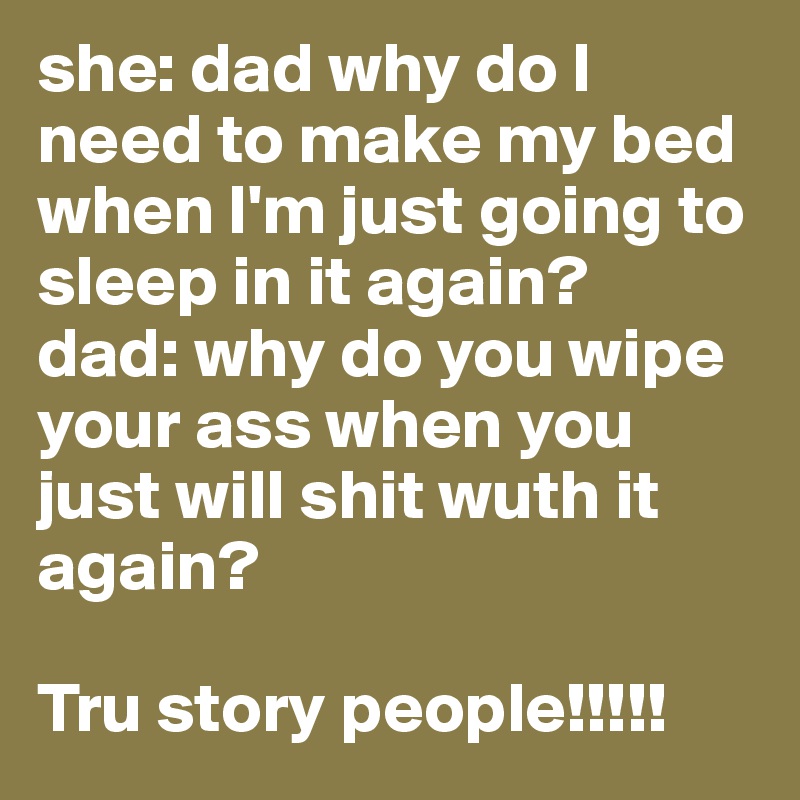 she: dad why do I need to make my bed when I'm just going to sleep in it again?
dad: why do you wipe your ass when you just will shit wuth it again?

Tru story people!!!!!