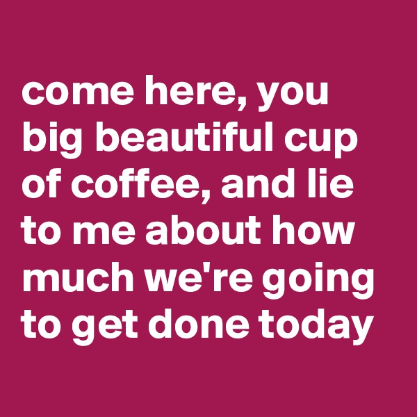 
come here, you big beautiful cup of coffee, and lie to me about how much we're going to get done today
