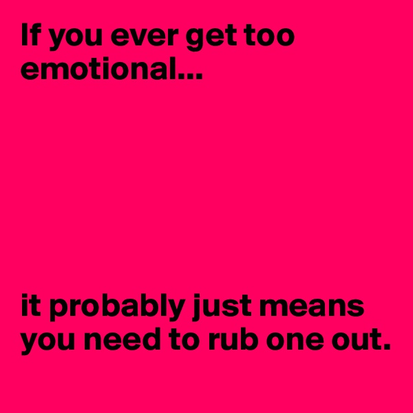 If you ever get too emotional... 






it probably just means you need to rub one out.