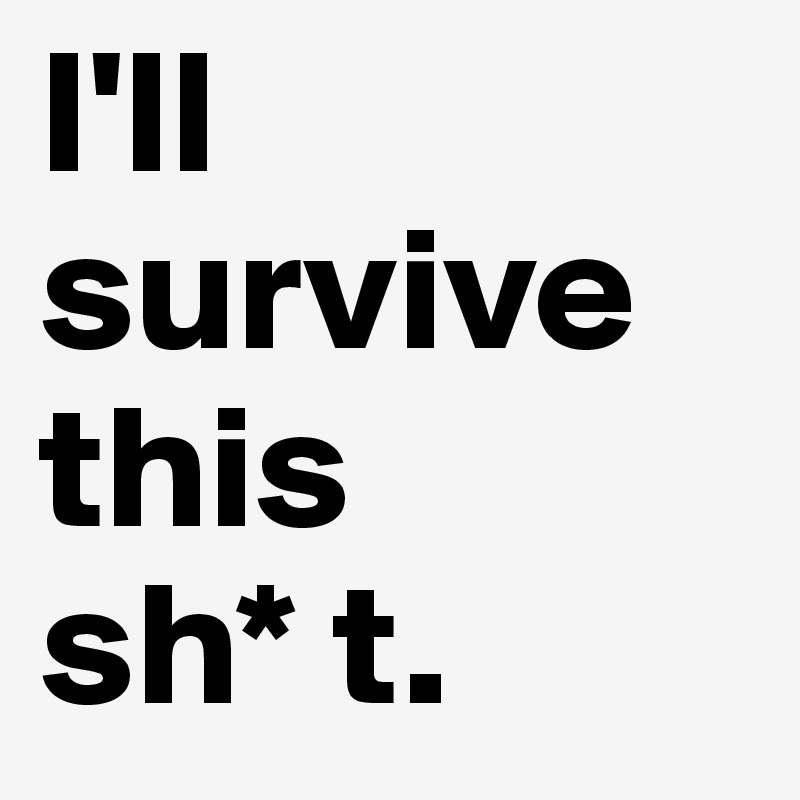 I'll survive this 
sh* t. 