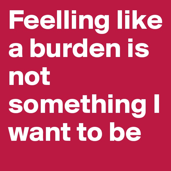 Feelling like a burden is not something I want to be