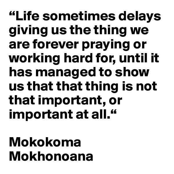 “Life sometimes delays giving us the thing we are forever praying or working hard for, until it has managed to show us that that thing is not that important, or important at all.“

Mokokoma Mokhonoana