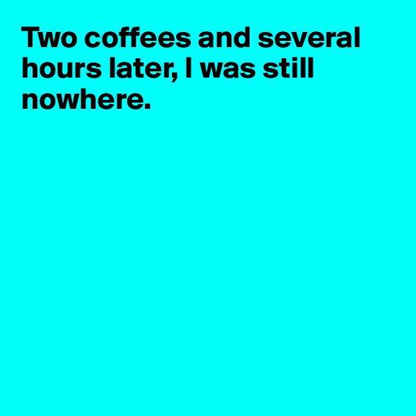 Two coffees and several hours later, I was still nowhere.








