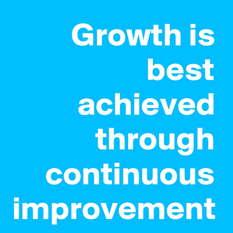 Growth is best achieved through continuous
improvement