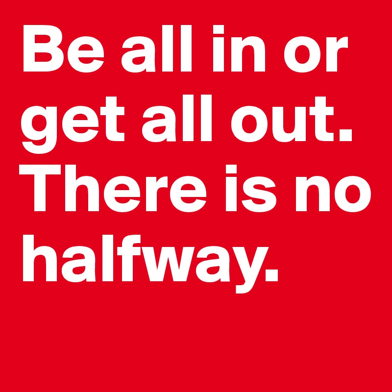 Be all in or get all out.
There is no halfway.