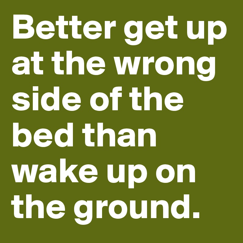 Better get up at the wrong side of the bed than wake up on the ground. 