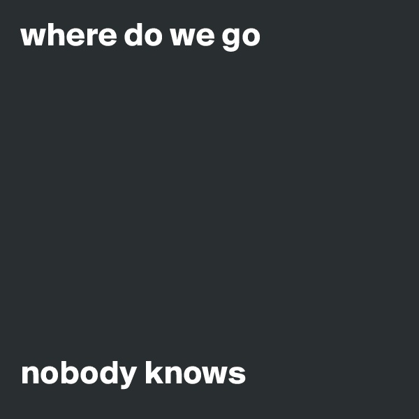 where do we go 









nobody knows