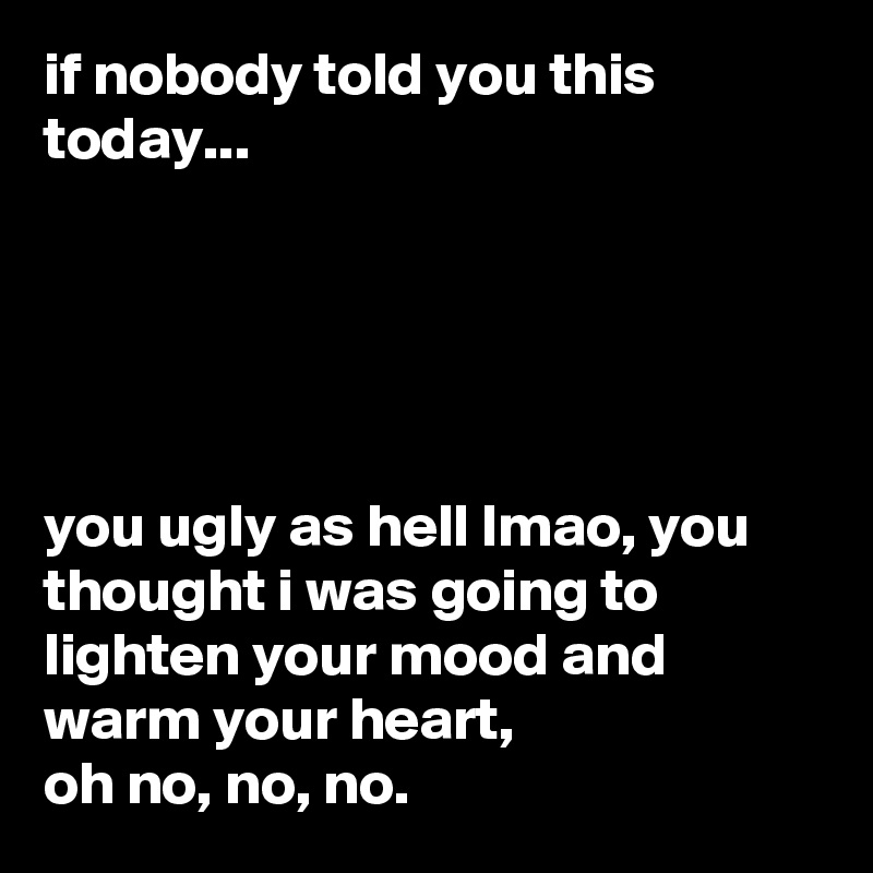 if nobody told you this today...





you ugly as hell lmao, you thought i was going to lighten your mood and warm your heart,
oh no, no, no.