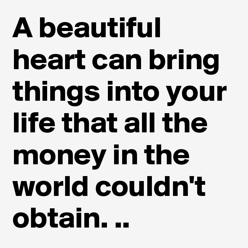 A beautiful heart can bring things into your life that all the money in the world couldn't obtain. ..