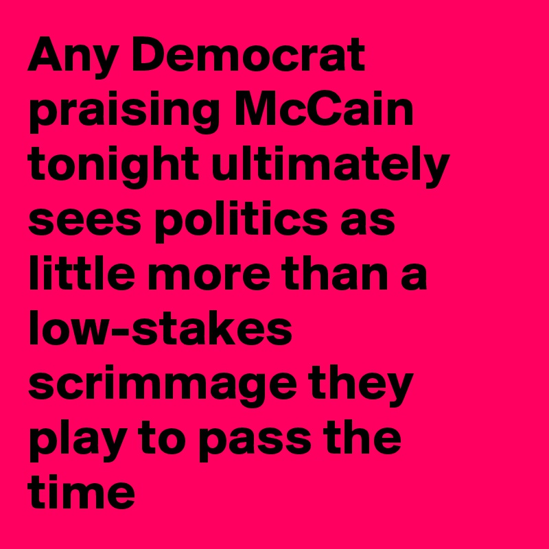 Any Democrat praising McCain tonight ultimately sees politics as little more than a low-stakes scrimmage they play to pass the time