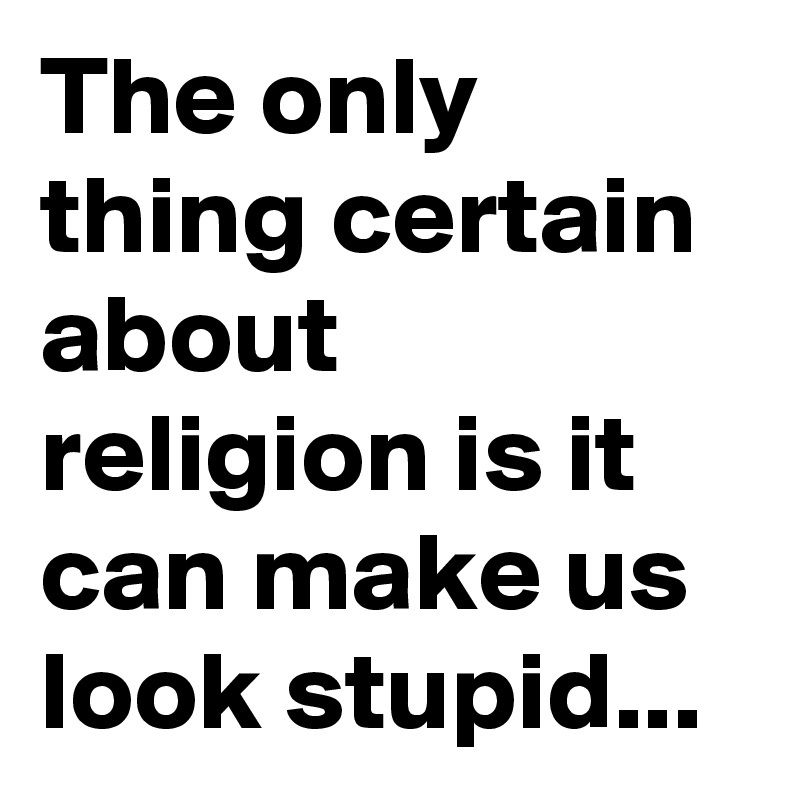The only thing certain about religion is it can make us look stupid...