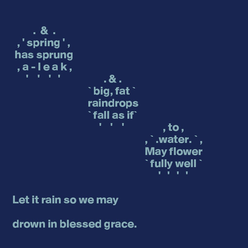 
         .  &  .
  , ' spring ' ,
 has sprung
  , a - l e a k , 
      '    '    '   '                   . & .        
                                 ` big, fat `
                                 raindrops
                                 ` fall as if`
                                      '    '    '                 , to , 
                                                          , ` .water. ` ,
                                                          May flower
                                                          ` fully well `
                                                                '   '   '   '

Let it rain so we may

drown in blessed grace.