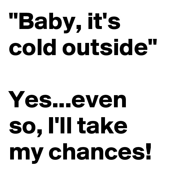 "Baby, it's cold outside"

Yes...even so, I'll take my chances!