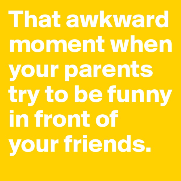 That awkward moment when your parents try to be funny in front of your friends. 