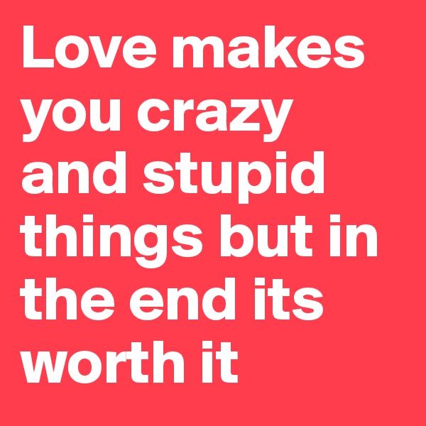 Love makes you crazy and stupid things but in the end its worth it
