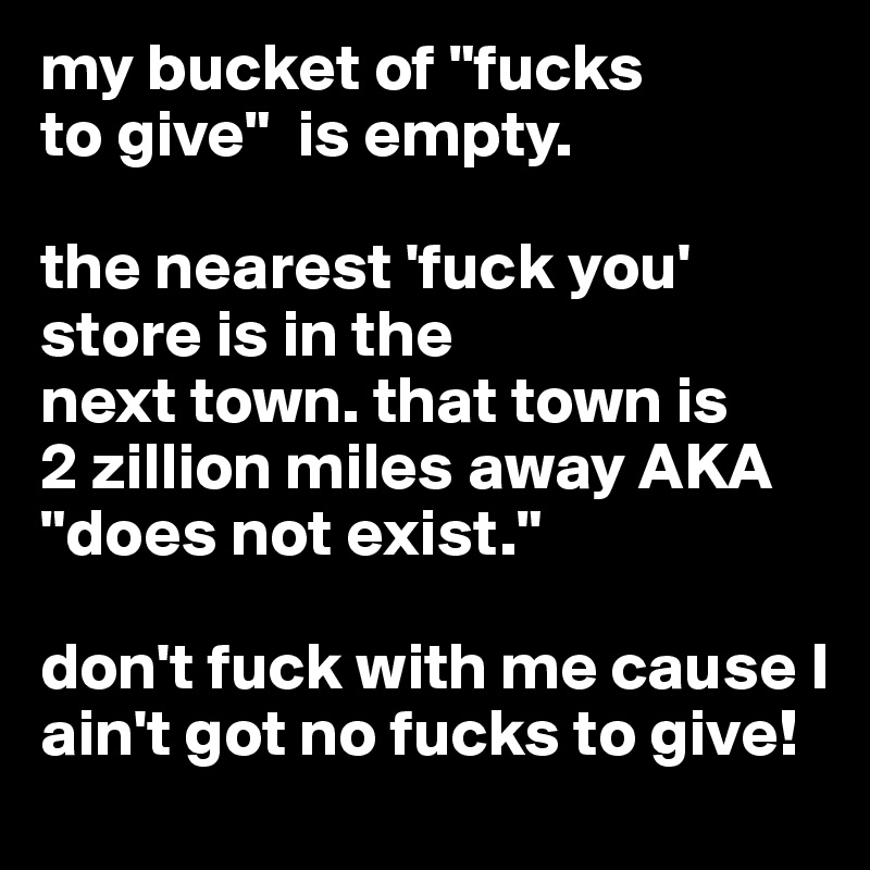 my bucket of "fucks 
to give"  is empty.

the nearest 'fuck you' store is in the
next town. that town is
2 zillion miles away AKA "does not exist."

don't fuck with me cause I ain't got no fucks to give! 