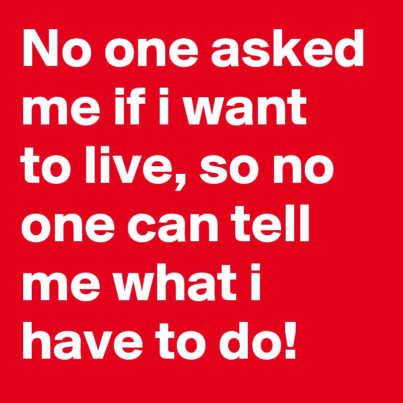 No one asked me if i want to live, so no one can tell me what i have to do!
